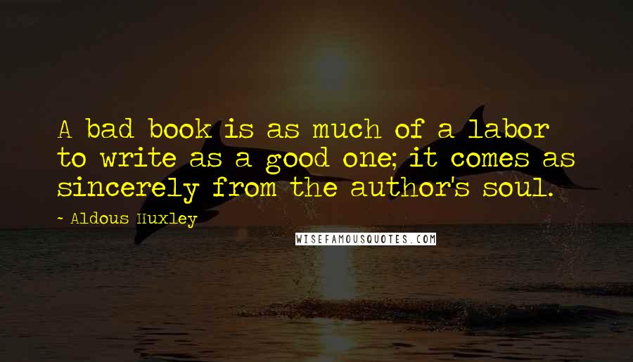 Aldous Huxley Quotes: A bad book is as much of a labor to write as a good one; it comes as sincerely from the author's soul.
