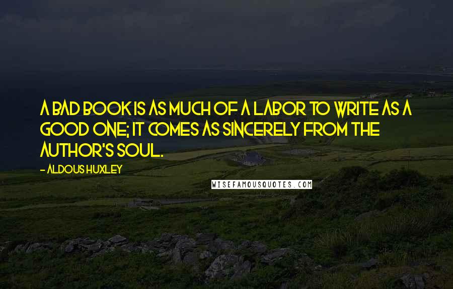 Aldous Huxley Quotes: A bad book is as much of a labor to write as a good one; it comes as sincerely from the author's soul.