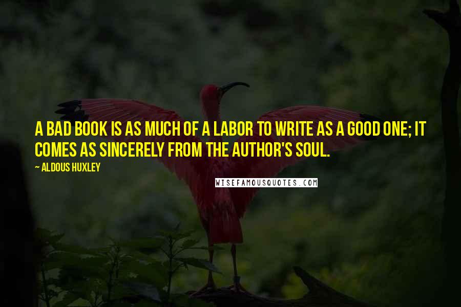 Aldous Huxley Quotes: A bad book is as much of a labor to write as a good one; it comes as sincerely from the author's soul.