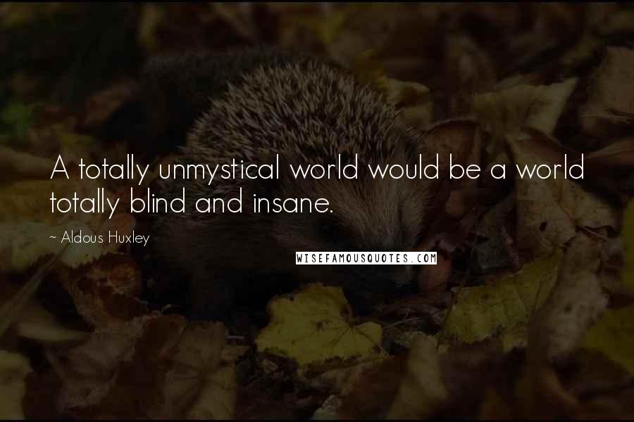 Aldous Huxley Quotes: A totally unmystical world would be a world totally blind and insane.