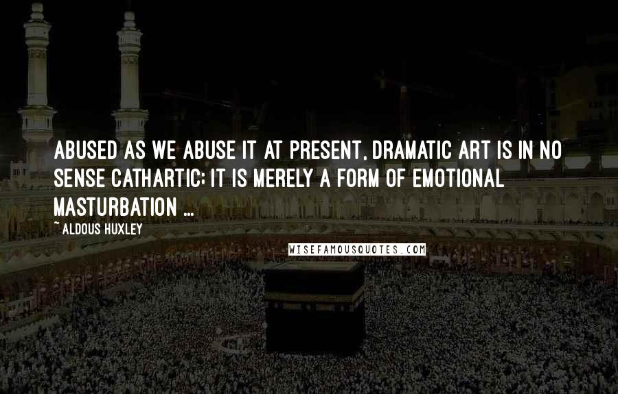 Aldous Huxley Quotes: Abused as we abuse it at present, dramatic art is in no sense cathartic; it is merely a form of emotional masturbation ...