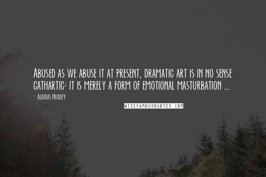 Aldous Huxley Quotes: Abused as we abuse it at present, dramatic art is in no sense cathartic; it is merely a form of emotional masturbation ...