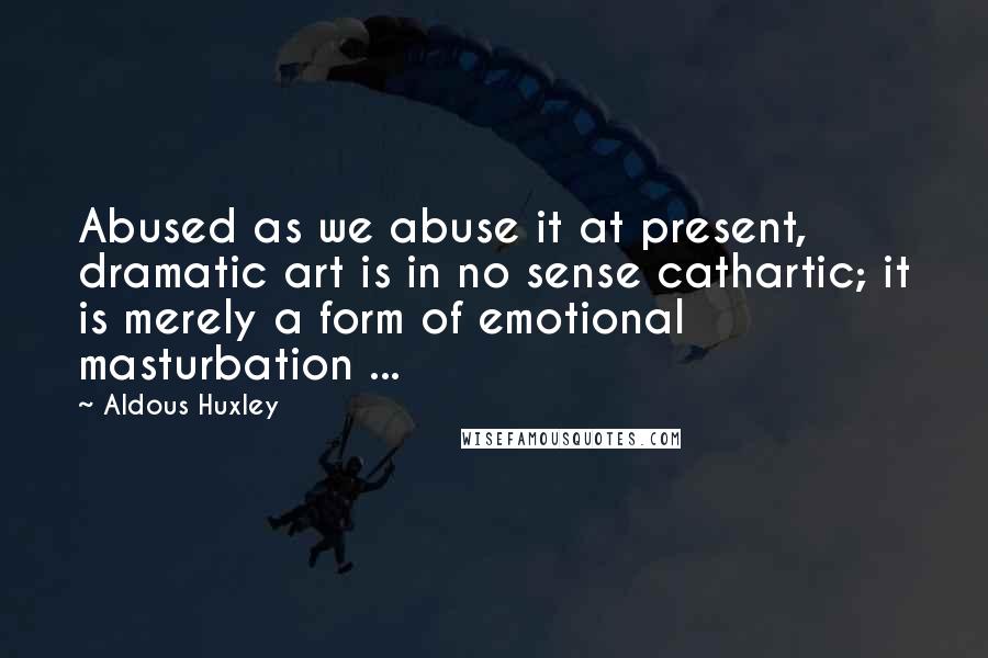 Aldous Huxley Quotes: Abused as we abuse it at present, dramatic art is in no sense cathartic; it is merely a form of emotional masturbation ...