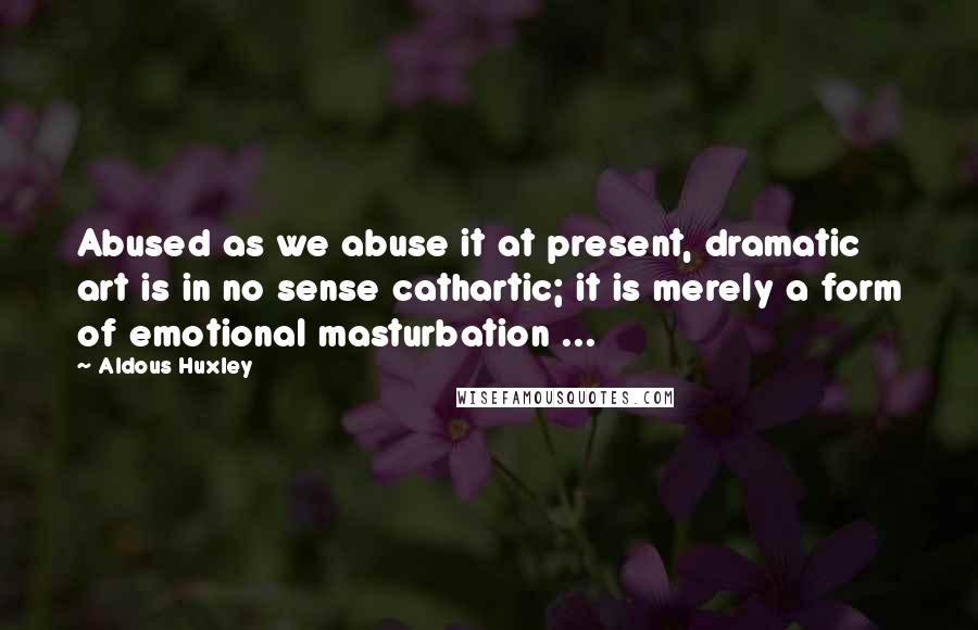 Aldous Huxley Quotes: Abused as we abuse it at present, dramatic art is in no sense cathartic; it is merely a form of emotional masturbation ...