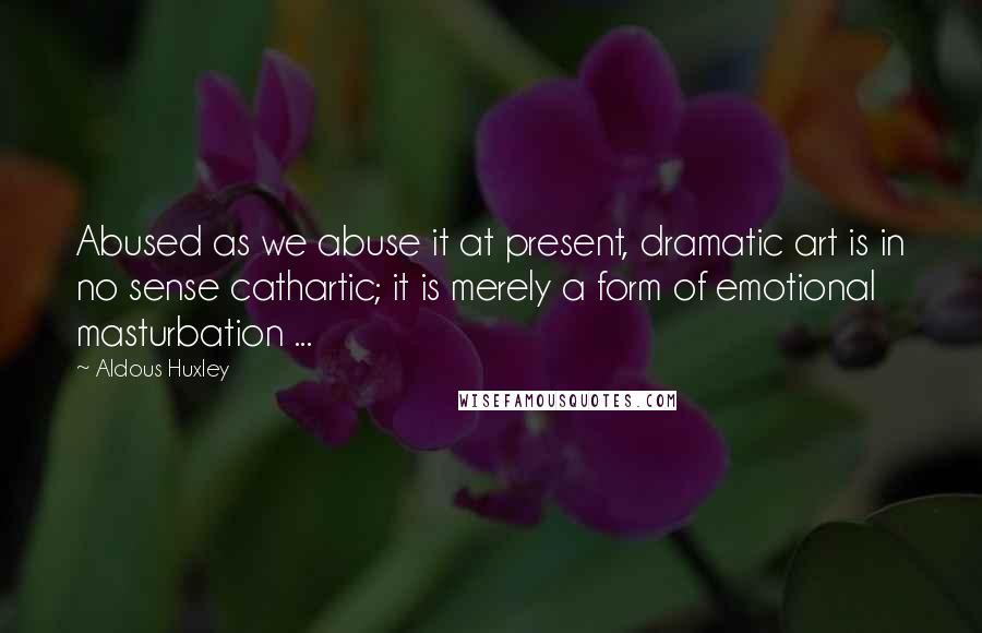 Aldous Huxley Quotes: Abused as we abuse it at present, dramatic art is in no sense cathartic; it is merely a form of emotional masturbation ...