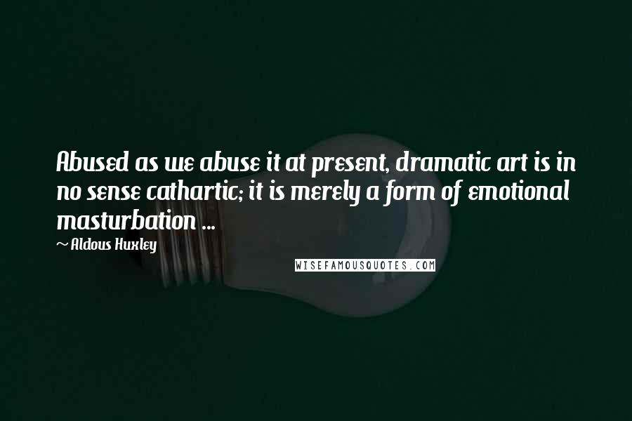 Aldous Huxley Quotes: Abused as we abuse it at present, dramatic art is in no sense cathartic; it is merely a form of emotional masturbation ...