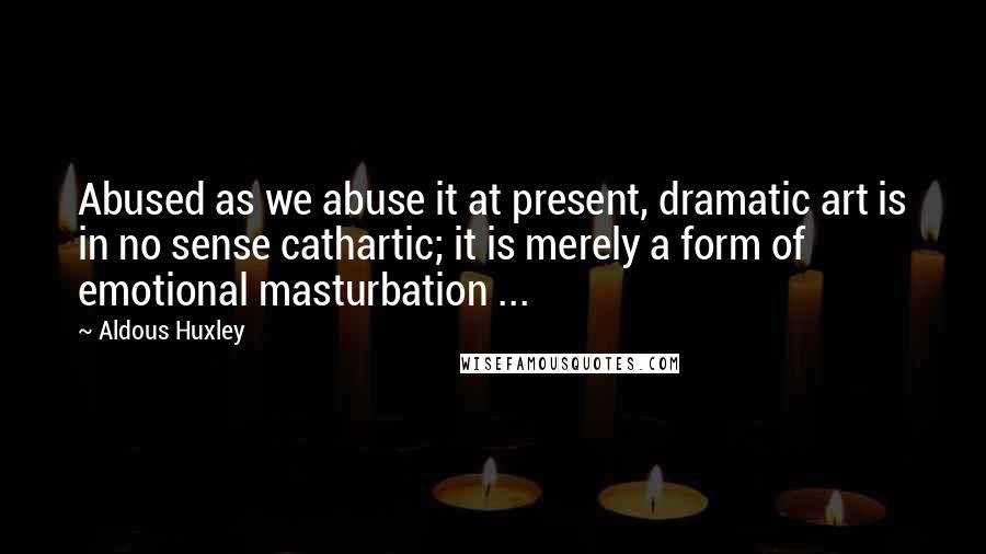 Aldous Huxley Quotes: Abused as we abuse it at present, dramatic art is in no sense cathartic; it is merely a form of emotional masturbation ...