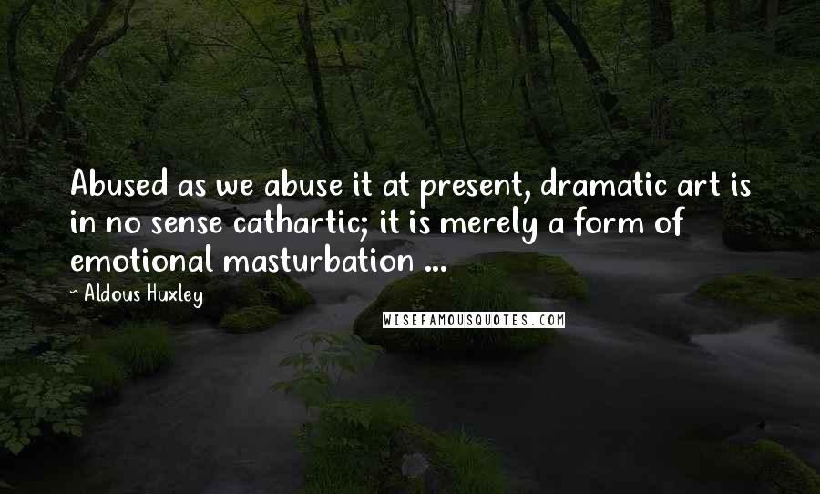 Aldous Huxley Quotes: Abused as we abuse it at present, dramatic art is in no sense cathartic; it is merely a form of emotional masturbation ...