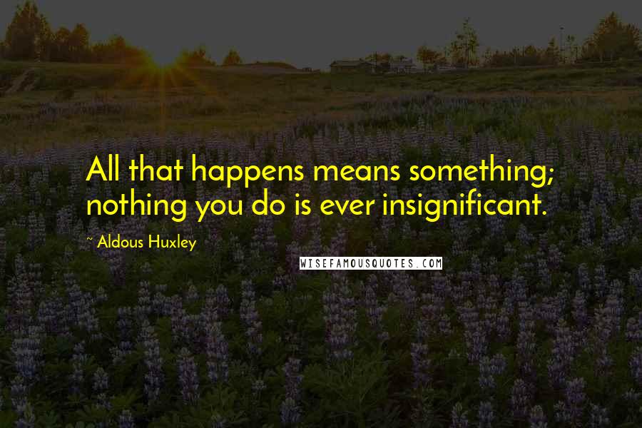 Aldous Huxley Quotes: All that happens means something; nothing you do is ever insignificant.
