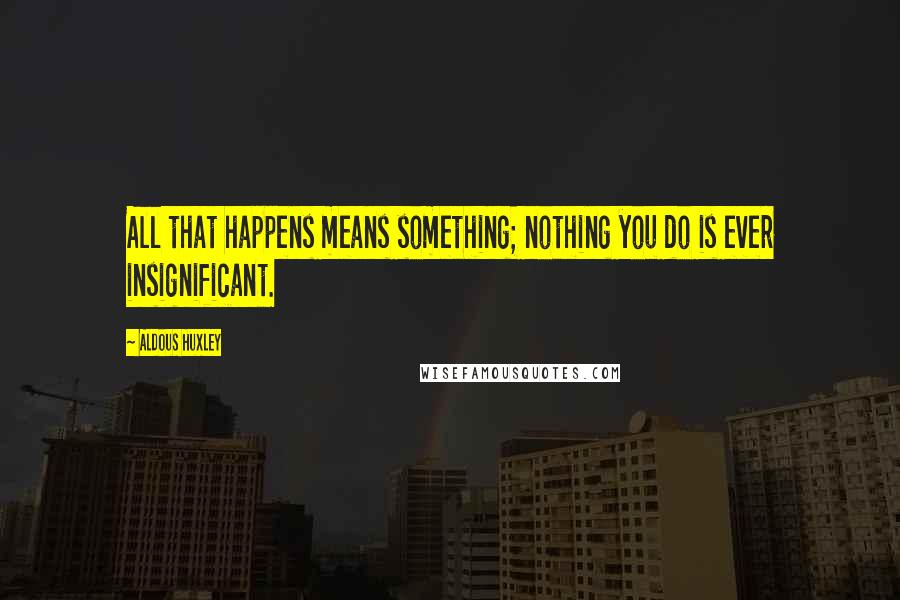 Aldous Huxley Quotes: All that happens means something; nothing you do is ever insignificant.