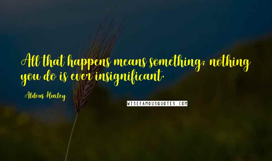 Aldous Huxley Quotes: All that happens means something; nothing you do is ever insignificant.