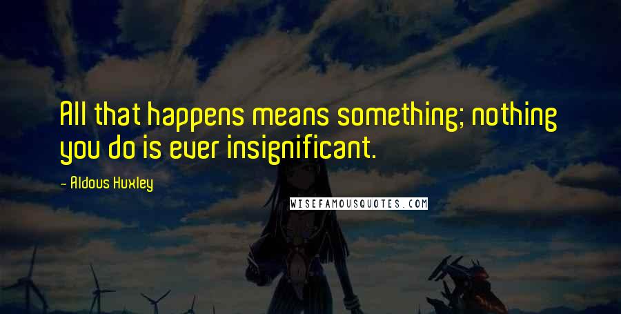 Aldous Huxley Quotes: All that happens means something; nothing you do is ever insignificant.