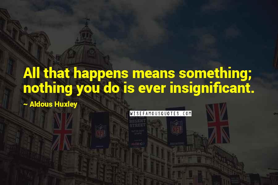 Aldous Huxley Quotes: All that happens means something; nothing you do is ever insignificant.