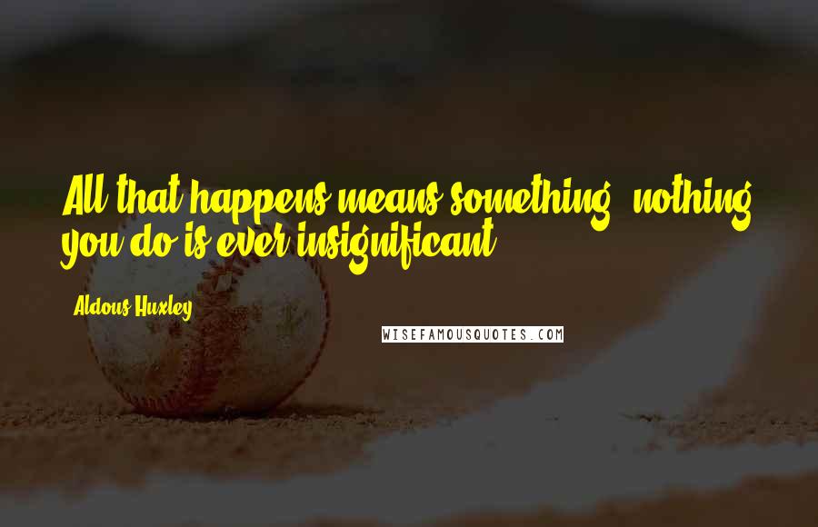 Aldous Huxley Quotes: All that happens means something; nothing you do is ever insignificant.