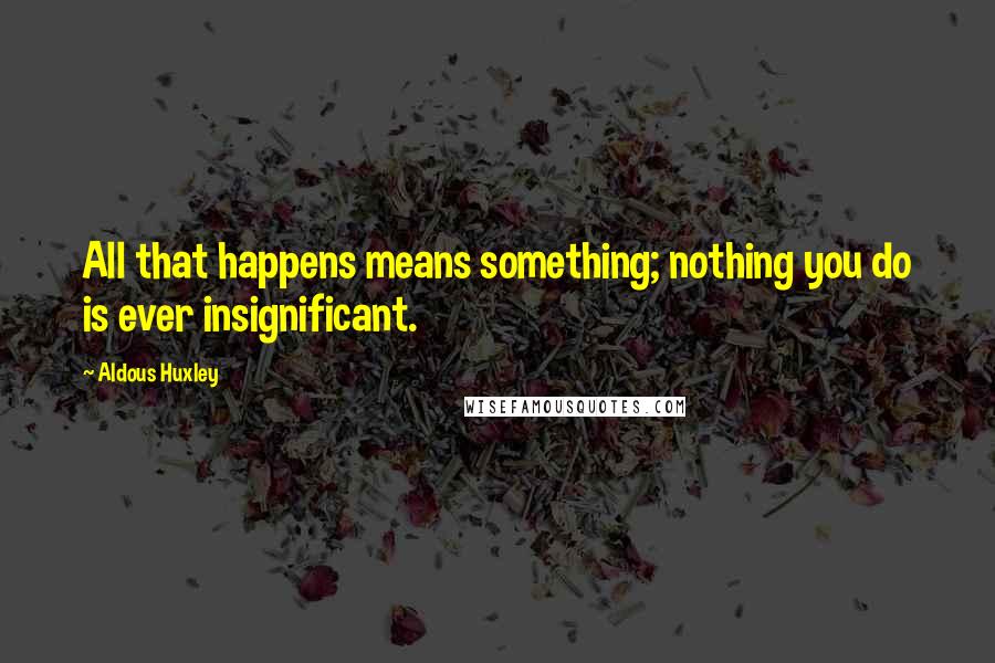 Aldous Huxley Quotes: All that happens means something; nothing you do is ever insignificant.