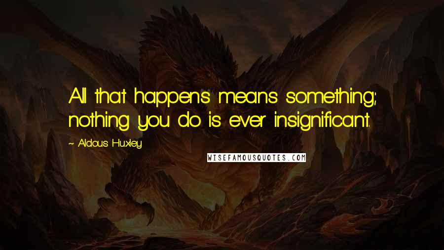 Aldous Huxley Quotes: All that happens means something; nothing you do is ever insignificant.