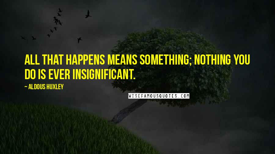 Aldous Huxley Quotes: All that happens means something; nothing you do is ever insignificant.