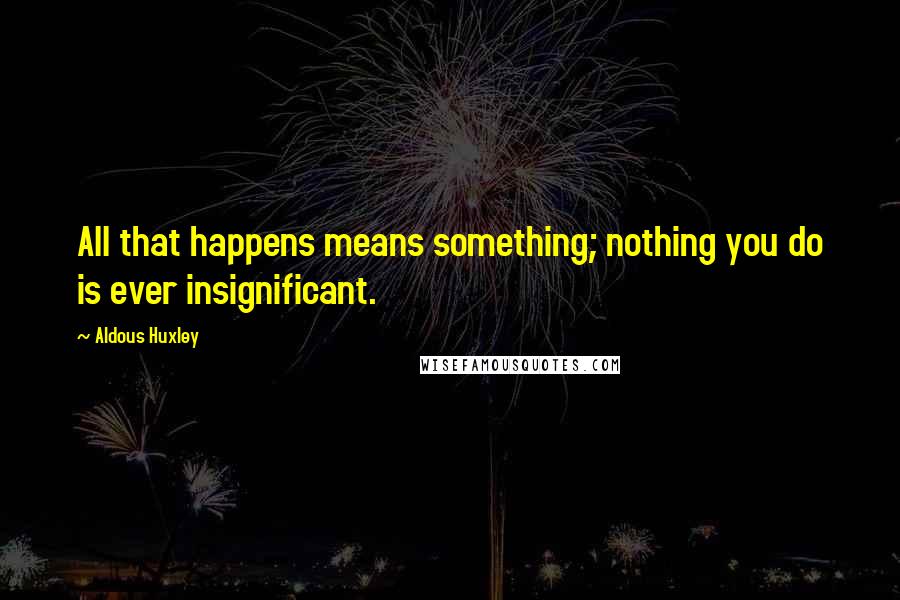 Aldous Huxley Quotes: All that happens means something; nothing you do is ever insignificant.