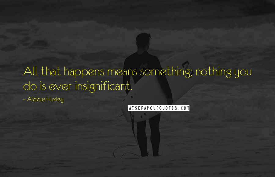 Aldous Huxley Quotes: All that happens means something; nothing you do is ever insignificant.