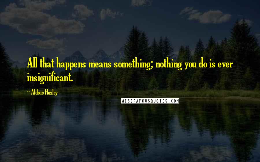 Aldous Huxley Quotes: All that happens means something; nothing you do is ever insignificant.