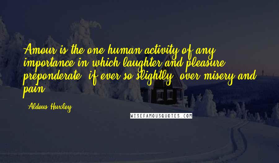 Aldous Huxley Quotes: Amour is the one human activity of any importance in which laughter and pleasure preponderate, if ever so slightly, over misery and pain.