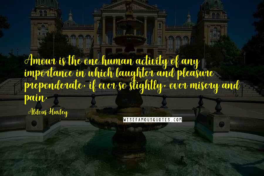 Aldous Huxley Quotes: Amour is the one human activity of any importance in which laughter and pleasure preponderate, if ever so slightly, over misery and pain.