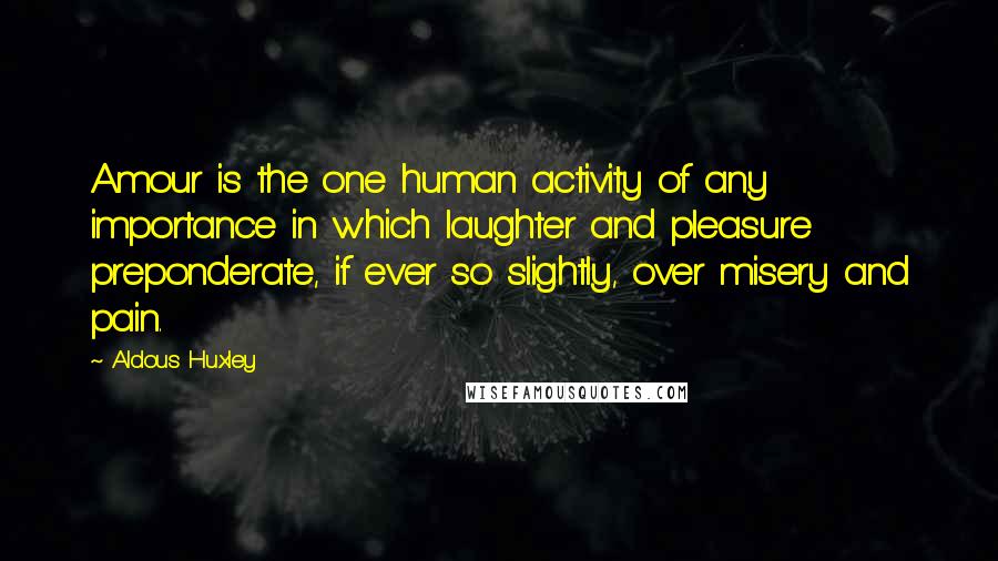 Aldous Huxley Quotes: Amour is the one human activity of any importance in which laughter and pleasure preponderate, if ever so slightly, over misery and pain.