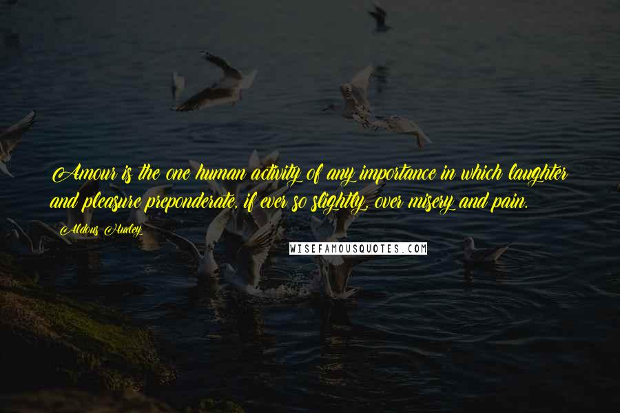 Aldous Huxley Quotes: Amour is the one human activity of any importance in which laughter and pleasure preponderate, if ever so slightly, over misery and pain.