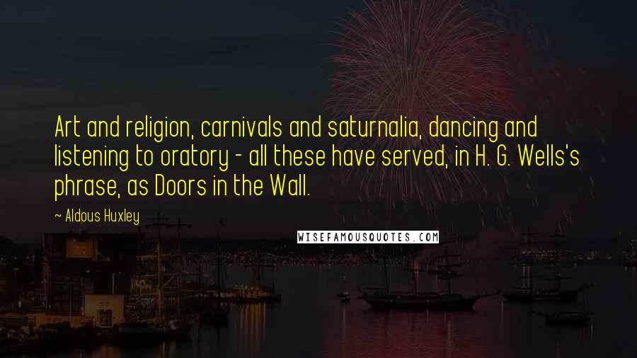 Aldous Huxley Quotes: Art and religion, carnivals and saturnalia, dancing and listening to oratory - all these have served, in H. G. Wells's phrase, as Doors in the Wall.