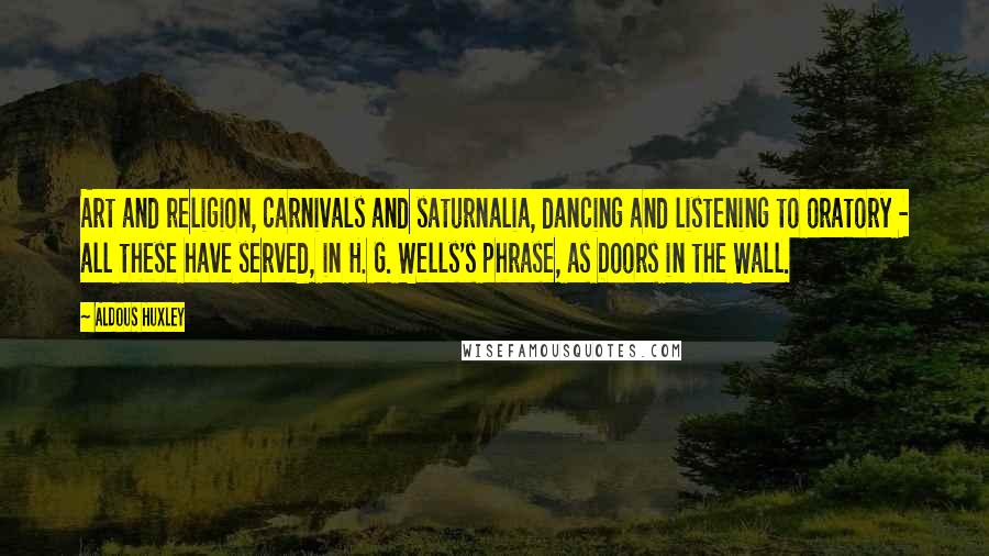 Aldous Huxley Quotes: Art and religion, carnivals and saturnalia, dancing and listening to oratory - all these have served, in H. G. Wells's phrase, as Doors in the Wall.