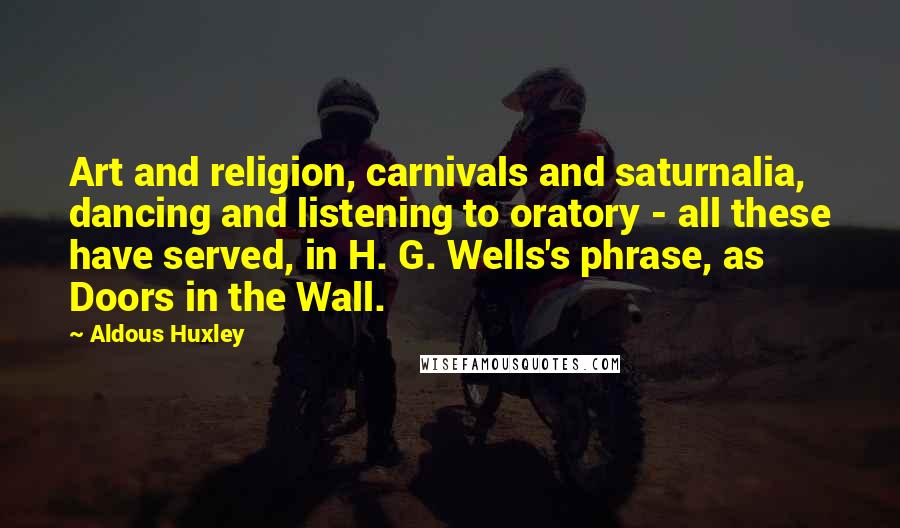 Aldous Huxley Quotes: Art and religion, carnivals and saturnalia, dancing and listening to oratory - all these have served, in H. G. Wells's phrase, as Doors in the Wall.
