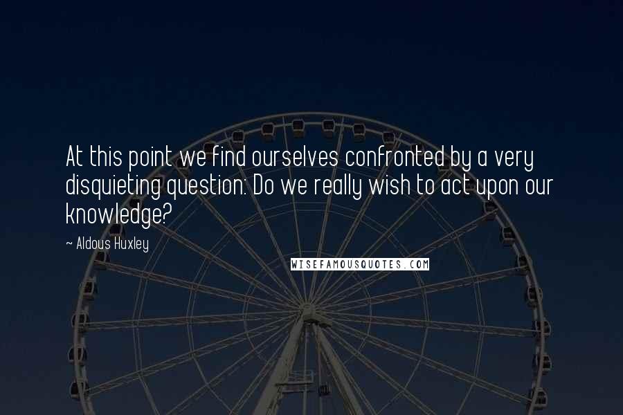 Aldous Huxley Quotes: At this point we find ourselves confronted by a very disquieting question: Do we really wish to act upon our knowledge?