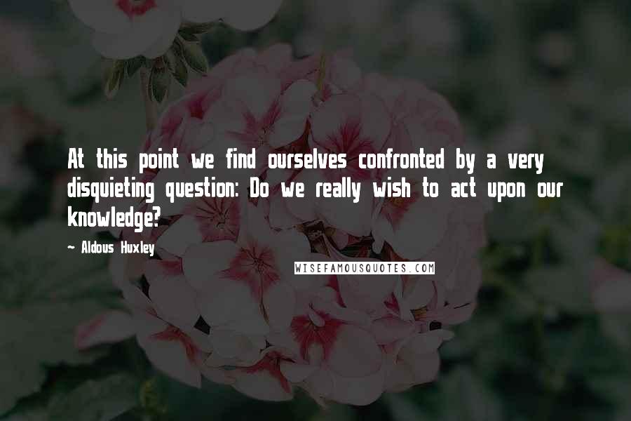 Aldous Huxley Quotes: At this point we find ourselves confronted by a very disquieting question: Do we really wish to act upon our knowledge?