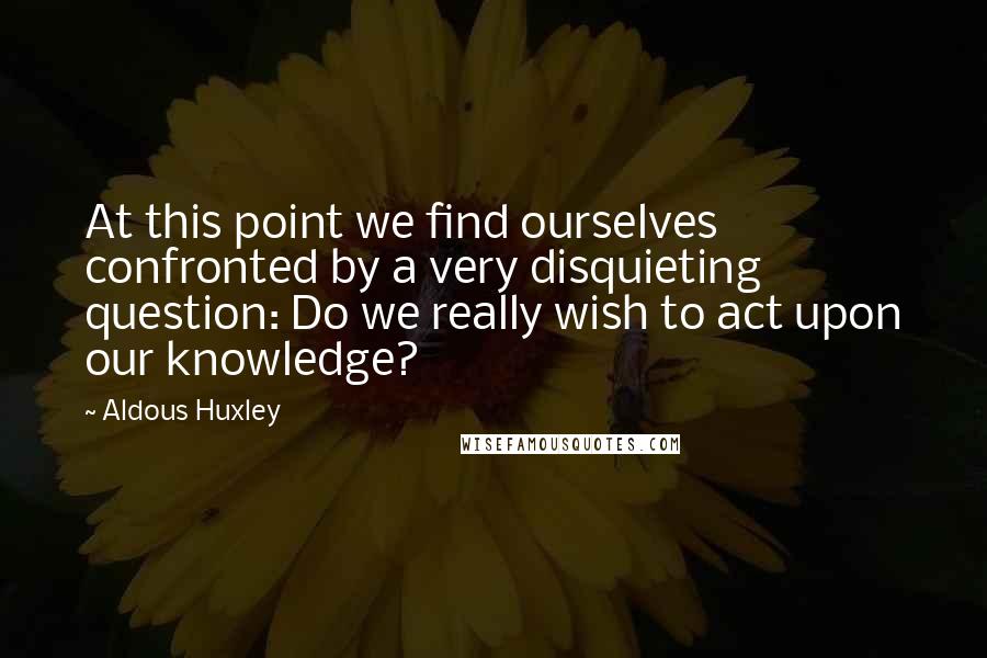 Aldous Huxley Quotes: At this point we find ourselves confronted by a very disquieting question: Do we really wish to act upon our knowledge?