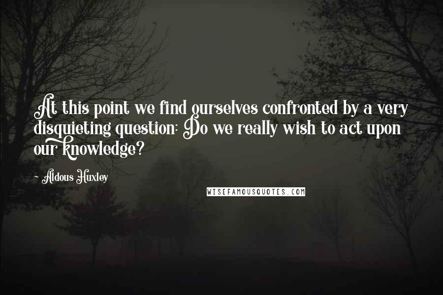 Aldous Huxley Quotes: At this point we find ourselves confronted by a very disquieting question: Do we really wish to act upon our knowledge?