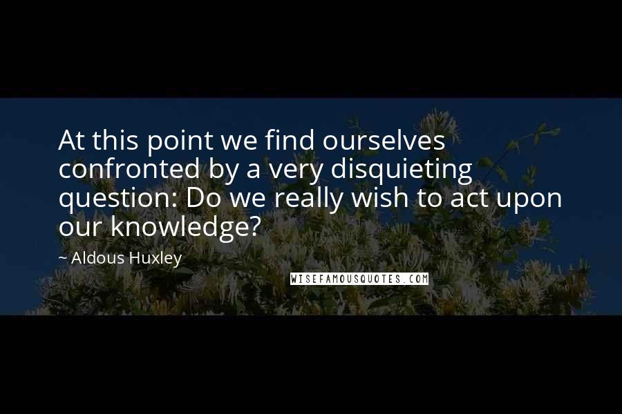 Aldous Huxley Quotes: At this point we find ourselves confronted by a very disquieting question: Do we really wish to act upon our knowledge?