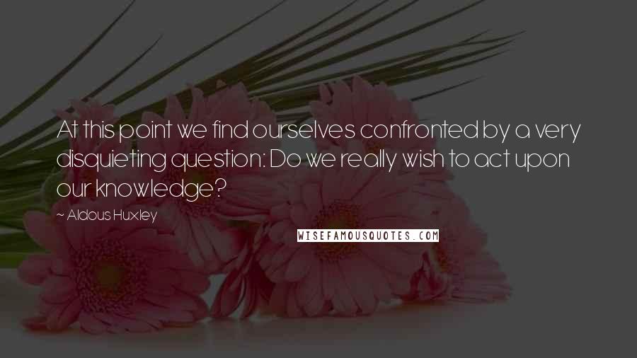 Aldous Huxley Quotes: At this point we find ourselves confronted by a very disquieting question: Do we really wish to act upon our knowledge?