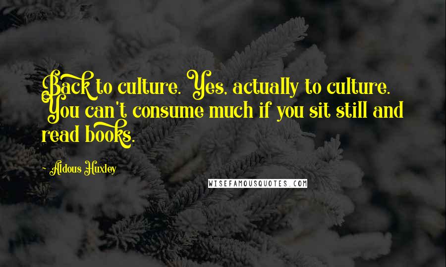 Aldous Huxley Quotes: Back to culture. Yes, actually to culture. You can't consume much if you sit still and read books.