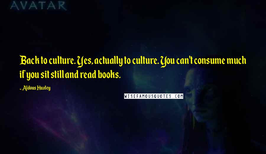 Aldous Huxley Quotes: Back to culture. Yes, actually to culture. You can't consume much if you sit still and read books.