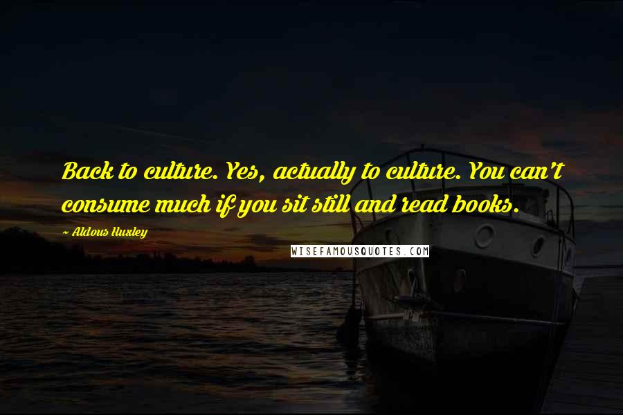 Aldous Huxley Quotes: Back to culture. Yes, actually to culture. You can't consume much if you sit still and read books.