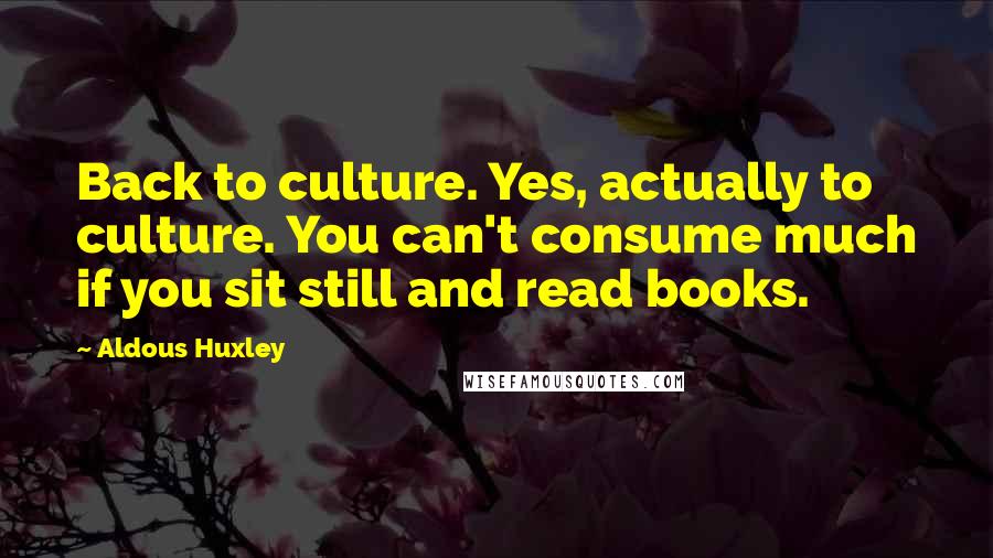 Aldous Huxley Quotes: Back to culture. Yes, actually to culture. You can't consume much if you sit still and read books.