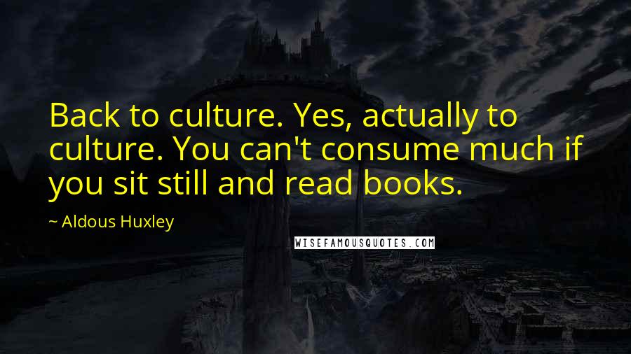 Aldous Huxley Quotes: Back to culture. Yes, actually to culture. You can't consume much if you sit still and read books.