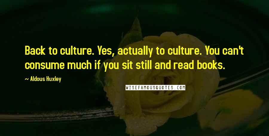 Aldous Huxley Quotes: Back to culture. Yes, actually to culture. You can't consume much if you sit still and read books.