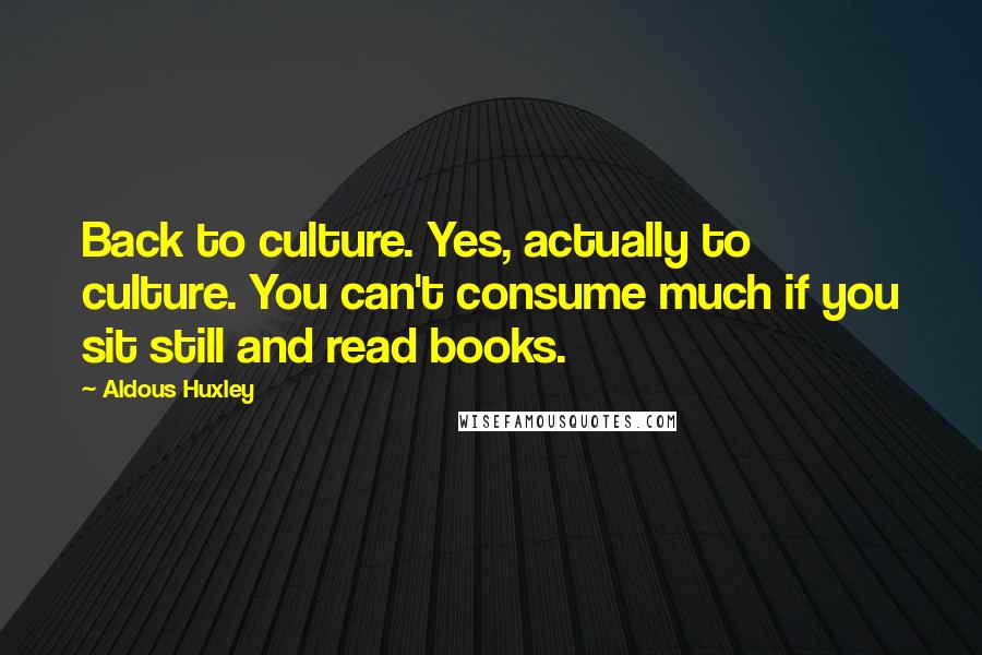 Aldous Huxley Quotes: Back to culture. Yes, actually to culture. You can't consume much if you sit still and read books.