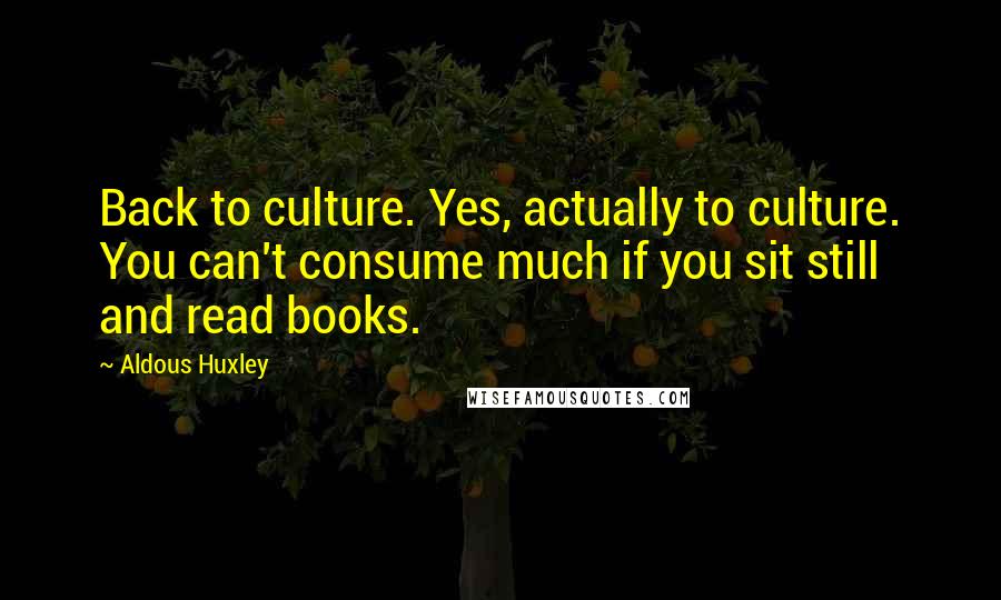 Aldous Huxley Quotes: Back to culture. Yes, actually to culture. You can't consume much if you sit still and read books.