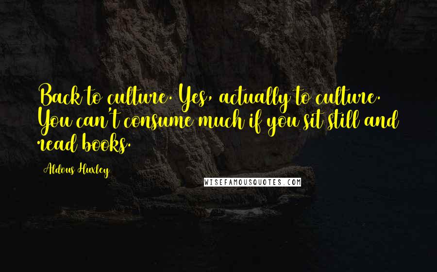 Aldous Huxley Quotes: Back to culture. Yes, actually to culture. You can't consume much if you sit still and read books.