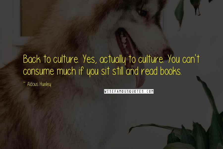 Aldous Huxley Quotes: Back to culture. Yes, actually to culture. You can't consume much if you sit still and read books.