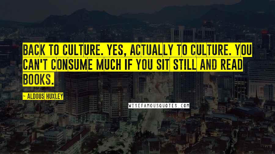 Aldous Huxley Quotes: Back to culture. Yes, actually to culture. You can't consume much if you sit still and read books.