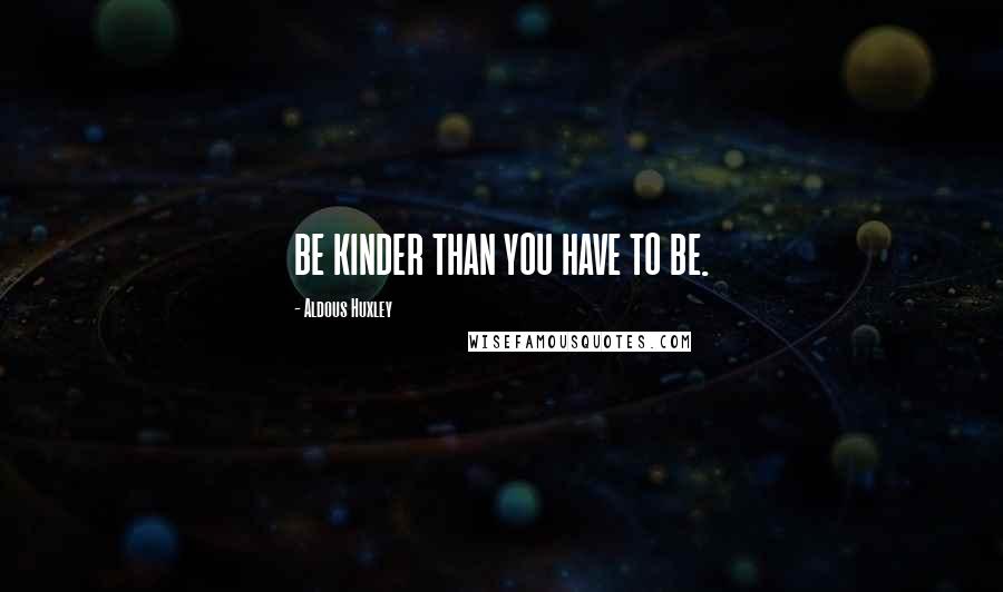 Aldous Huxley Quotes: BE KINDER THAN YOU HAVE TO BE.