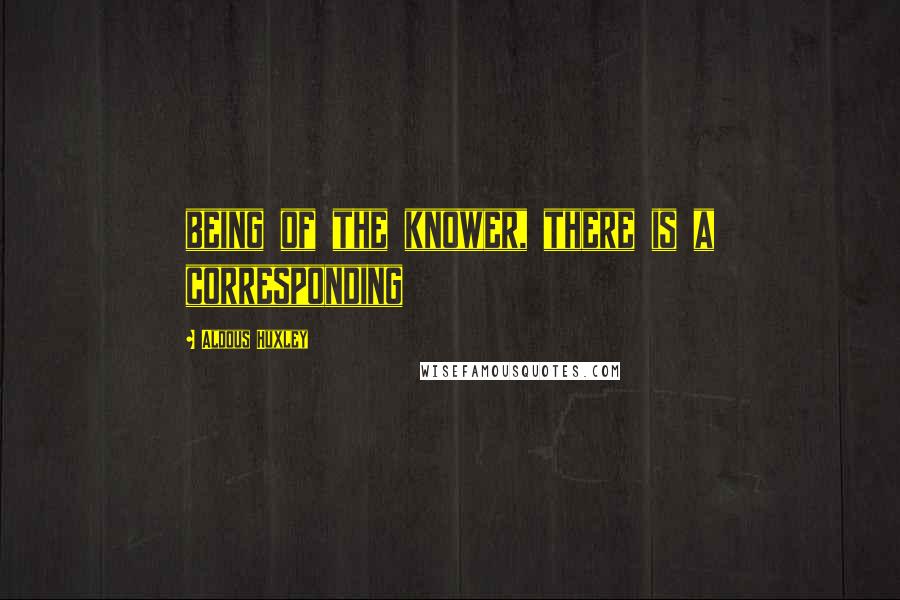 Aldous Huxley Quotes: being of the knower, there is a corresponding